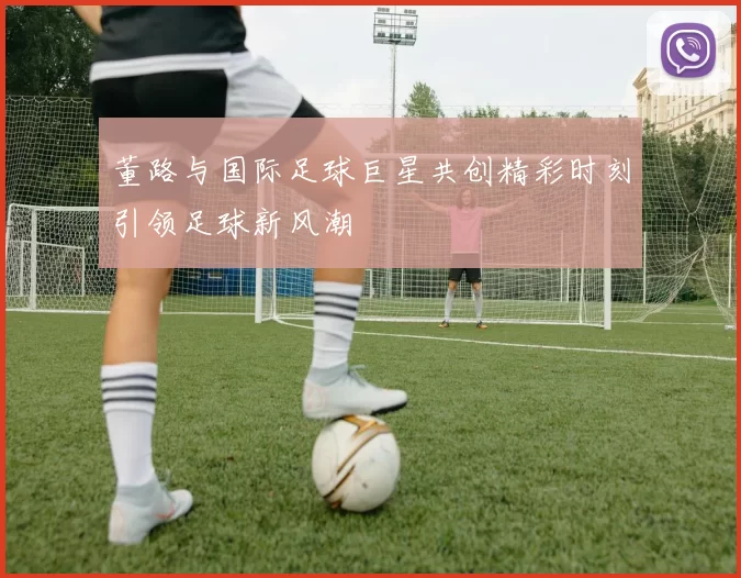 董路与国际足球巨星共创精彩时刻引领足球新风潮