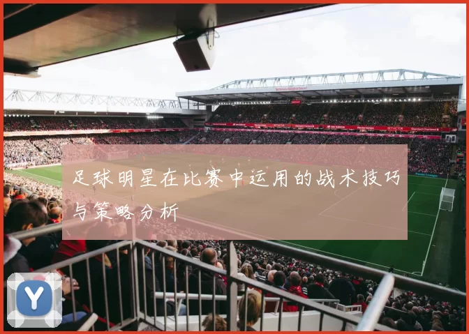 足球明星在比赛中运用的战术技巧与策略分析