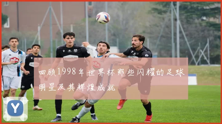 回顾1998年世界杯那些闪耀的足球明星及其辉煌成就