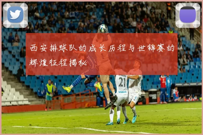 西安排球队的成长历程与世锦赛的辉煌征程揭秘